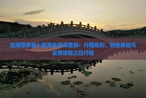 抚顺至恩施七星寨全景深度游：行程规划、特色体验与实用攻略三日行程
