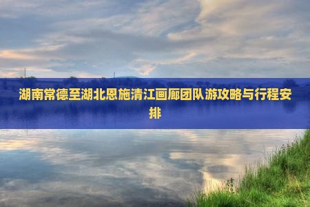 湖南常德至湖北恩施清江画廊团队游攻略与行程安排