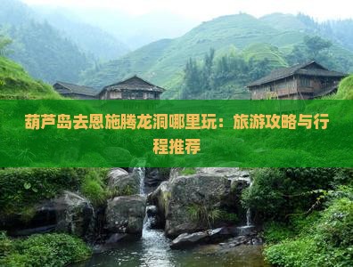 葫芦岛去恩施腾龙洞哪里玩：旅游攻略与行程推荐
