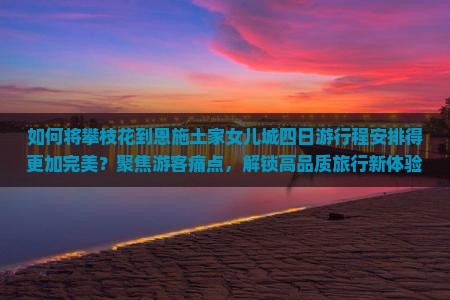 如何将攀枝花到恩施土家女儿城四日游行程安排得更加完美？聚焦游客痛点，解锁高品质旅行新体验！