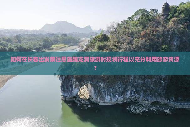 如何在长春出发前往恩施腾龙洞旅游时规划行程以充分利用旅游资源？