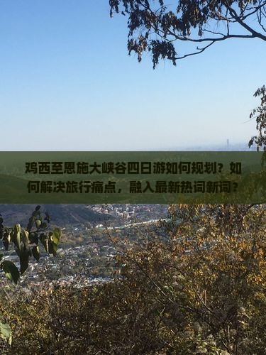鸡西至恩施大峡谷四日游如何规划？如何解决旅行痛点，融入最新热词新词？