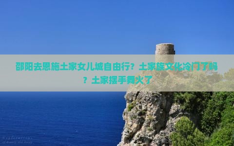 邵阳去恩施土家女儿城自由行？土家族文化冷门了吗？土家摆手舞火了