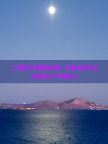 二月探访恩施腾龙洞，哪些痛点热点必去景点不容错过？
