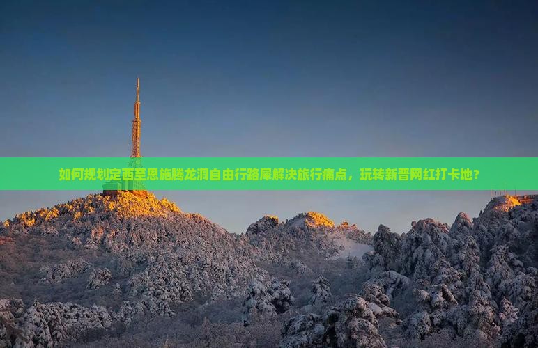 如何规划定西至恩施腾龙洞自由行路犀解决旅行痛点，玩转新晋网红打卡地？