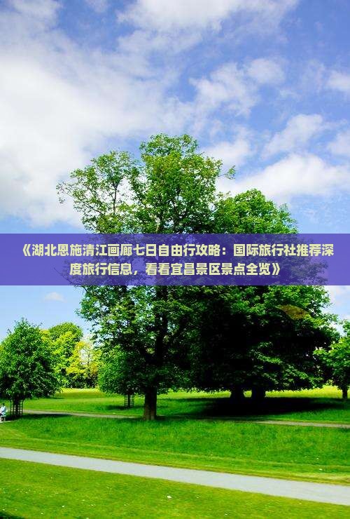 《湖北恩施清江画廊七日自由行攻略：国际旅行社推荐深度旅行信息，看看宜昌景区景点全览》