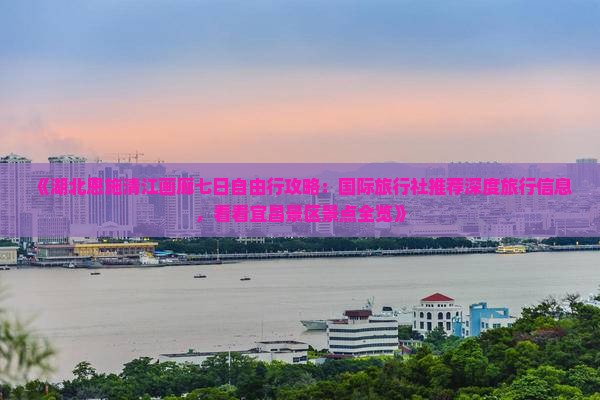 《湖北恩施清江画廊七日自由行攻略：国际旅行社推荐深度旅行信息，看看宜昌景区景点全览》