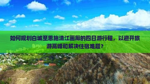 如何规划白城至恩施清江画廊的四日游行程，以避开旅游高峰和解决住宿难题？