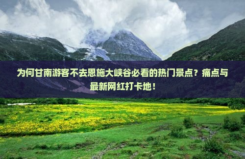 为何甘南游客不去恩施大峡谷必看的热门景点？痛点与最新网红打卡地！