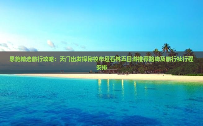 恩施精选旅行攻略：天门出发探秘梭布垭石林五日游推荐路线及旅行社行程安排