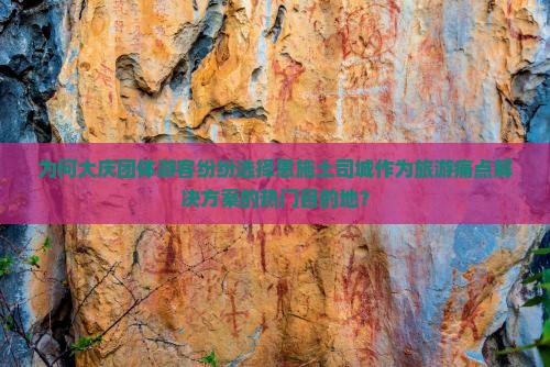 为何大庆团体游客纷纷选择恩施土司城作为旅游痛点解决方案的热门目的地？