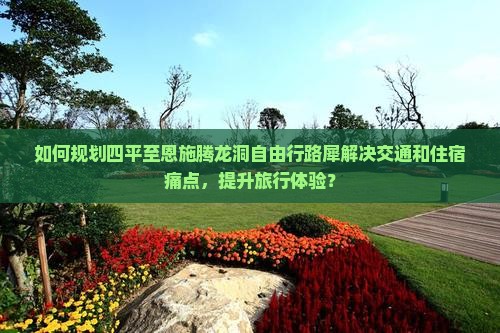 如何规划四平至恩施腾龙洞自由行路犀解决交通和住宿痛点，提升旅行体验？