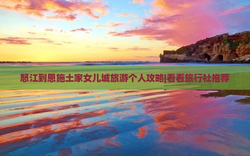 怒江到恩施土家女儿城旅游个人攻略|看看旅行社推荐