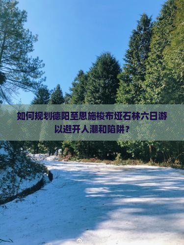 如何规划德阳至恩施梭布垭石林六日游以避开人潮和陷阱？