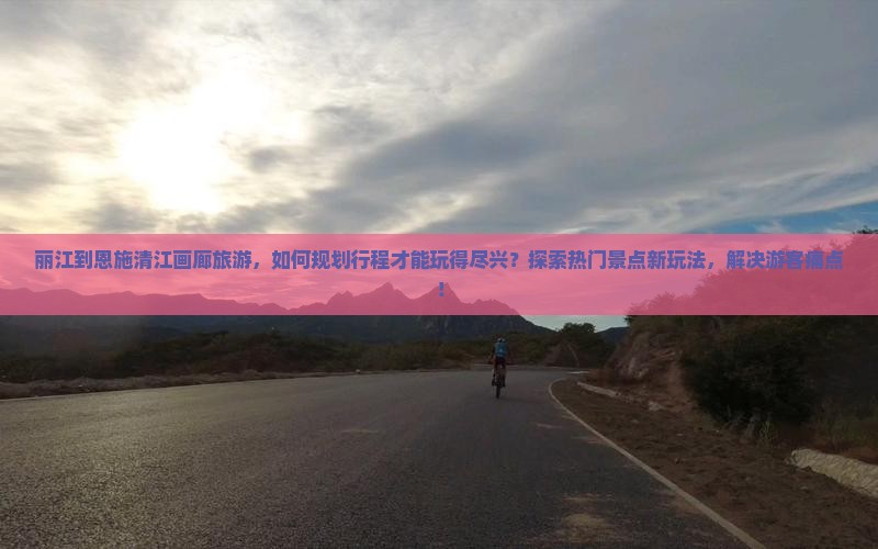 丽江到恩施清江画廊旅游，如何规划行程才能玩得尽兴？探索热门景点新玩法，解决游客痛点！