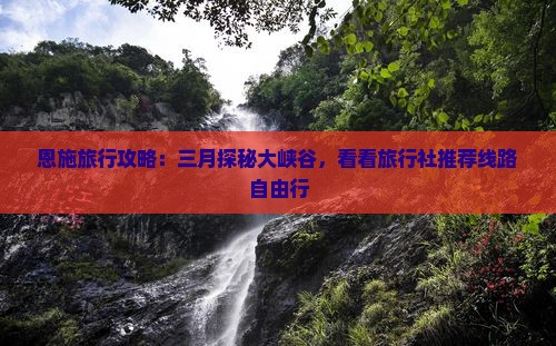 恩施旅行攻略：三月探秘大峡谷，看看旅行社推荐线路自由行