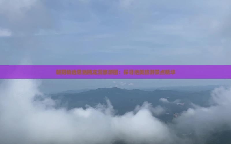 朝阳精选恩施腾龙洞旅游团：探寻绝美旅游景点精华