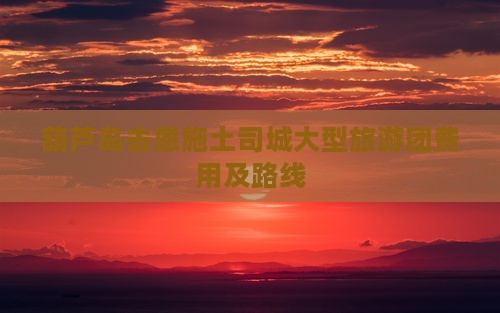 葫芦岛去恩施土司城大型旅游团费用及路线
