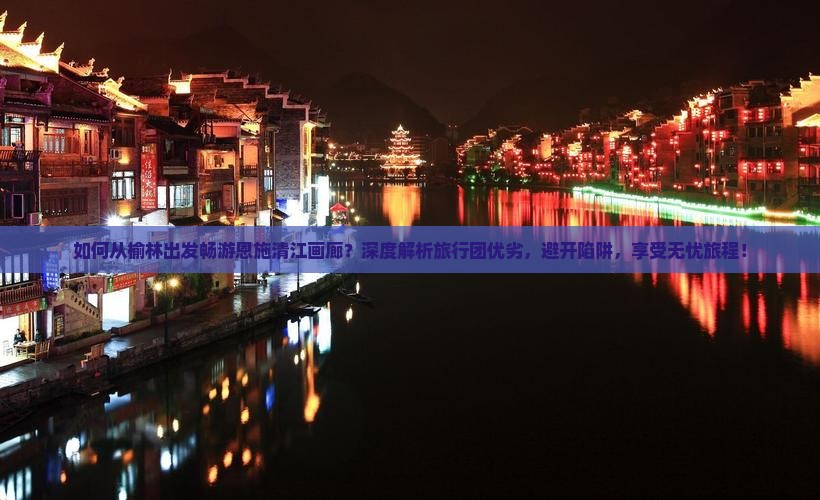 如何从榆林出发畅游恩施清江画廊？深度解析旅行团优劣，避开陷阱，享受无忧旅程！