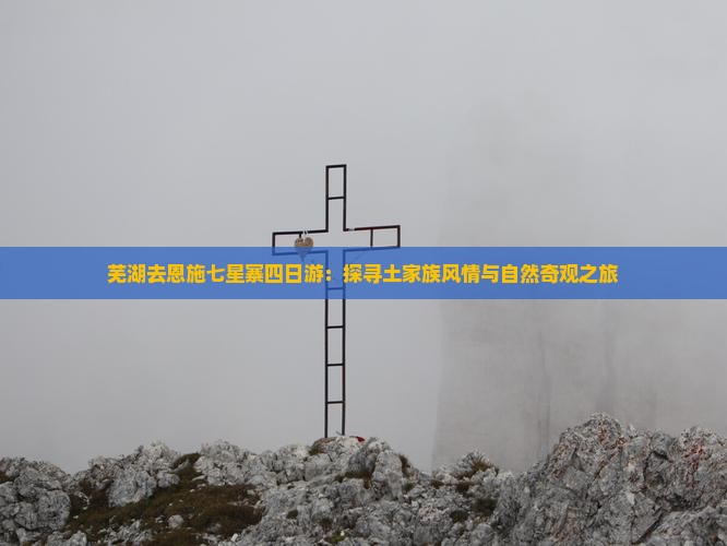 芜湖去恩施七星寨四日游：探寻土家族风情与自然奇观之旅