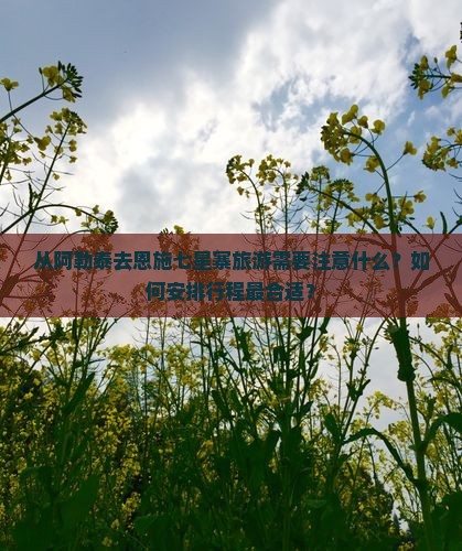 从阿勒泰去恩施七星寨旅游需要注意什么？如何安排行程最合适？