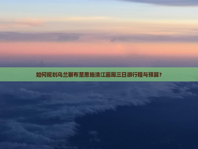 如何规划乌兰察布至恩施清江画廊三日游行程与预算？