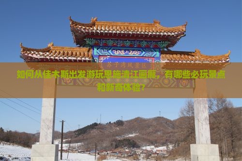 如何从佳木斯出发游玩恩施清江画廊，有哪些必玩景点和新奇体验？