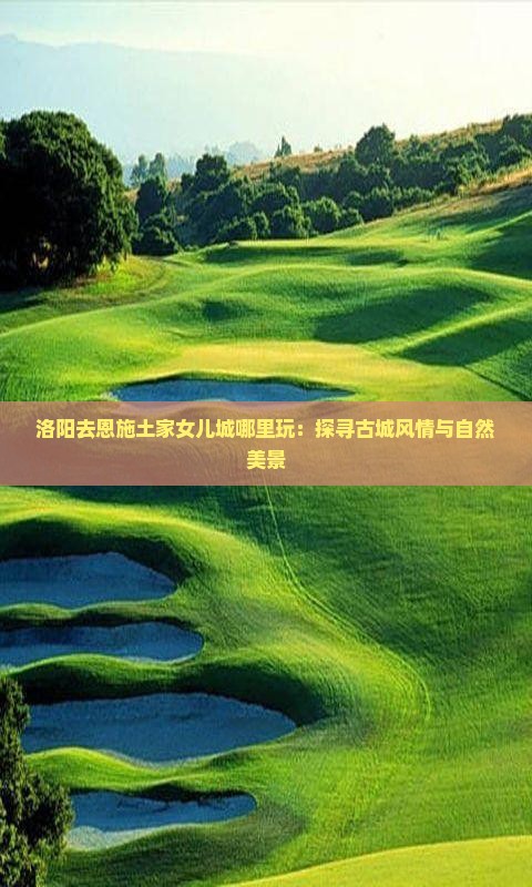 洛阳去恩施土家女儿城哪里玩：探寻古城风情与自然美景