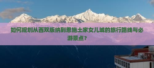 如何规划从西双版纳到恩施土家女儿城的旅行路线与必游景点？
