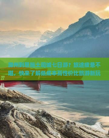 滁州到恩施土司城七日游？旅途疲惫不堪，快来了解低成本高性价比旅游新玩法