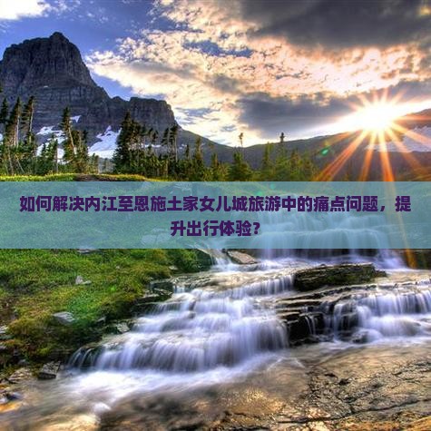 如何解决内江至恩施土家女儿城旅游中的痛点问题，提升出行体验？