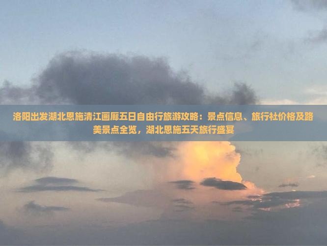 洛阳出发湖北恩施清江画廊五日自由行旅游攻略：景点信息、旅行社价格及路美景点全览，湖北恩施五天旅行盛宴