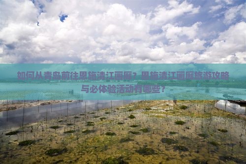 如何从青岛前往恩施清江画廊？恩施清江画廊旅游攻略与必体验活动有哪些？