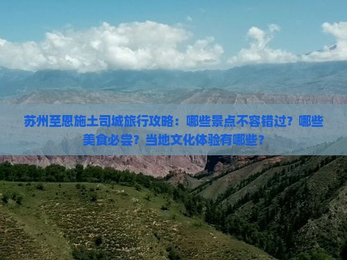 苏州至恩施土司城旅行攻略：哪些景点不容错过？哪些美食必尝？当地文化体验有哪些？