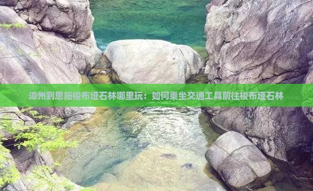 漳州到恩施梭布垭石林哪里玩：如何乘坐交通工具前往梭布垭石林