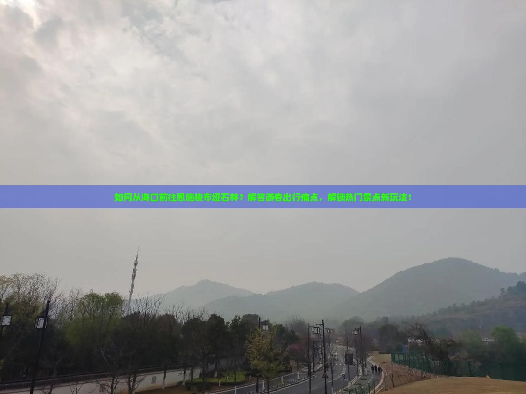 如何从海口前往恩施梭布垭石林？解答游客出行痛点，解锁热门景点新玩法！