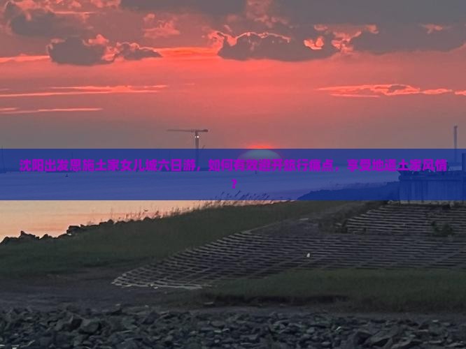 沈阳出发恩施土家女儿城六日游，如何有效避开旅行痛点，享受地道土家风情？