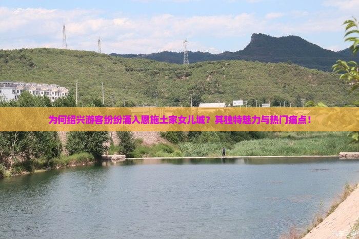 为何绍兴游客纷纷涌入恩施土家女儿城？其独特魅力与热门痛点！