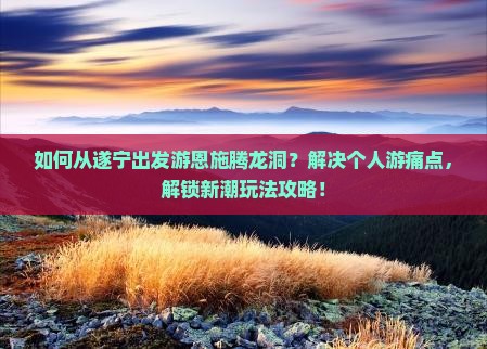 如何从遂宁出发游恩施腾龙洞？解决个人游痛点，解锁新潮玩法攻略！