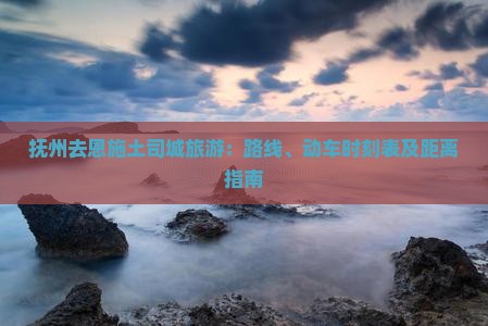 抚州去恩施土司城旅游：路线、动车时刻表及距离指南