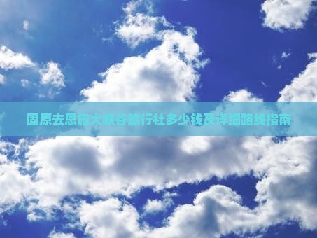 固原去恩施大峡谷旅行社多少钱及详细路线指南