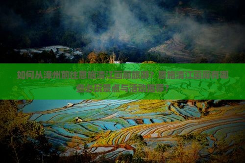 如何从漳州前往恩施清江画廊旅游？恩施清江画廊有哪些必玩景点与活动推荐？