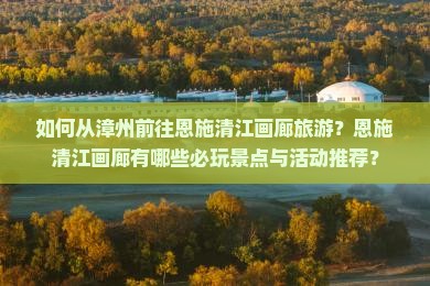如何从漳州前往恩施清江画廊旅游？恩施清江画廊有哪些必玩景点与活动推荐？