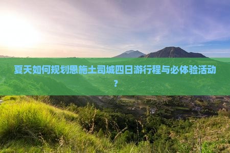 夏天如何规划恩施土司城四日游行程与必体验活动？