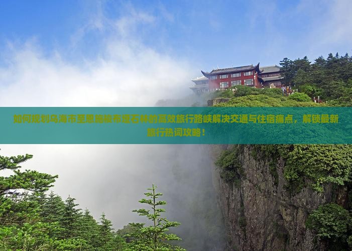 如何规划乌海市至恩施梭布垭石林的高效旅行路峡解决交通与住宿痛点，解锁最新旅行热词攻略！