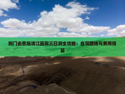 荆门去恩施清江画廊三日游全攻略：自驾路线与费用预算