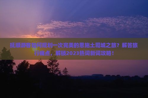 抚顺游客如何规划一次完美的恩施土司城之旅？解答旅行痛点，解锁2023热词新词攻略！