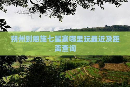 朔州到恩施七星寨哪里玩最近及距离查询