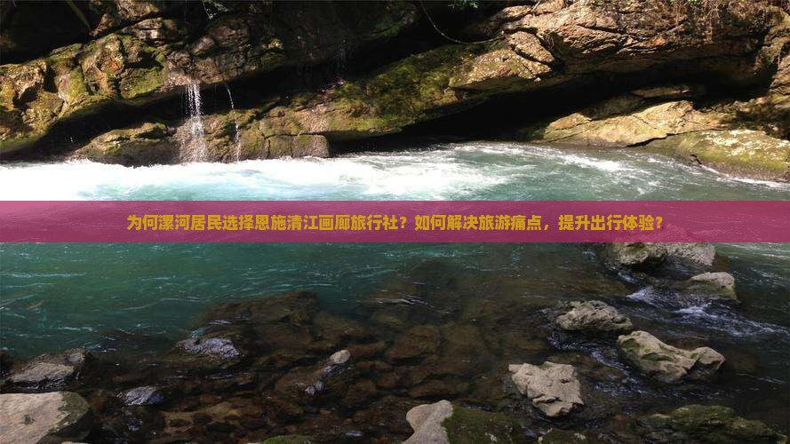 为何漯河居民选择恩施清江画廊旅行社？如何解决旅游痛点，提升出行体验？
