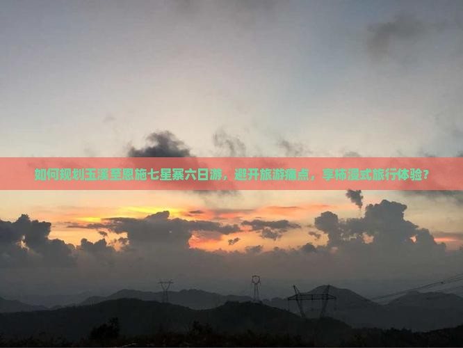 如何规划玉溪至恩施七星寨六日游，避开旅游痛点，享柿浸式旅行体验？
